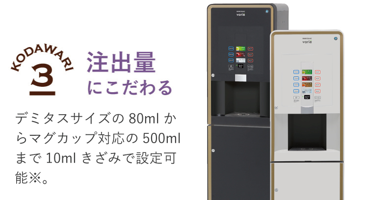 注出量にこだわる　デミタスサイズの90mlからマグカップ対応の250mlまで10mlきざみで設定可能※。