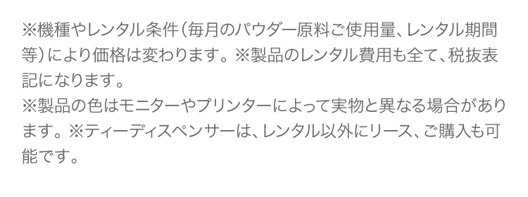 ※機種やレンタル条件（毎月のパウダー原料ご使用量、レンタル期間等）により価格は変わります。 ※製品のレンタル費用も全て、税抜表記になります。※製品の色はモニターやプリンターによって実物と異なる場合があります。 ※ティーディスペンサーは、レンタル以外にリース、ご購入も可能です。