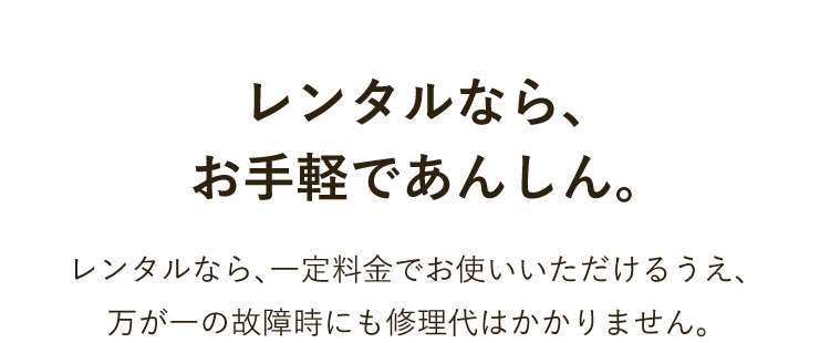 レンタルなら、お手軽であんしん。 レンタルなら、一定料金でお使いいただけるうえ、万が一の故障時にも修理代はかかりません。