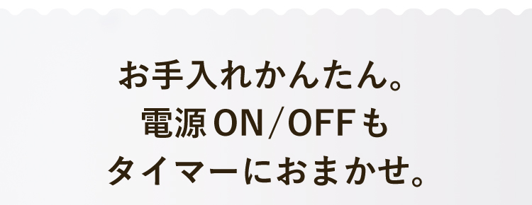 お手入れかんたん。電源ON/OFFもタイマーにおまかせ。