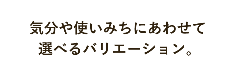  気分や使いみちにあわせて選べるバリエーション。